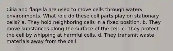 Cilia and flagella are used to move cells through watery environments. What role do these cell parts play on stationary cells? a. They hold neighboring cells in a fixed position. b. They move substances along the surface of the cell. c. They protect the cell by whipping at harmful cells. d. They transmit waste materials away from the cell