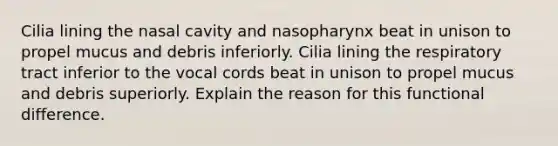 Cilia lining the nasal cavity and nasopharynx beat in unison to propel mucus and debris inferiorly. Cilia lining the respiratory tract inferior to the vocal cords beat in unison to propel mucus and debris superiorly. Explain the reason for this functional difference.