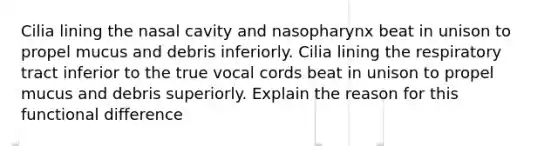 Cilia lining the nasal cavity and nasopharynx beat in unison to propel mucus and debris inferiorly. Cilia lining the respiratory tract inferior to the true vocal cords beat in unison to propel mucus and debris superiorly. Explain the reason for this functional difference