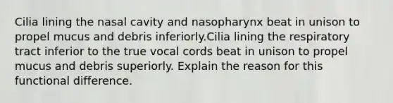 Cilia lining the nasal cavity and nasopharynx beat in unison to propel mucus and debris inferiorly.Cilia lining the respiratory tract inferior to the true vocal cords beat in unison to propel mucus and debris superiorly. Explain the reason for this functional difference.