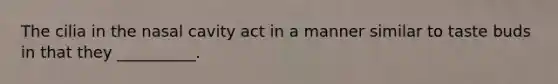 The cilia in the nasal cavity act in a manner similar to taste buds in that they __________.