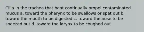 Cilia in the trachea that beat continually propel contaminated mucus a. toward <a href='https://www.questionai.com/knowledge/ktW97n6hGJ-the-pharynx' class='anchor-knowledge'>the pharynx</a> to be swallows or spat out b. toward <a href='https://www.questionai.com/knowledge/krBoWYDU6j-the-mouth' class='anchor-knowledge'>the mouth</a> to be digested c. toward the nose to be sneezed out d. toward the larynx to be coughed out