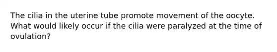 The cilia in the uterine tube promote movement of the oocyte. What would likely occur if the cilia were paralyzed at the time of ovulation?