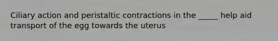 Ciliary action and peristaltic contractions in the _____ help aid transport of the egg towards the uterus