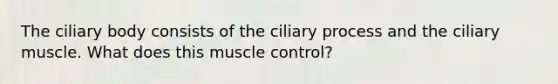 The ciliary body consists of the ciliary process and the ciliary muscle. What does this muscle control?