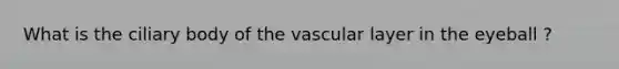 What is the ciliary body of the vascular layer in the eyeball ?