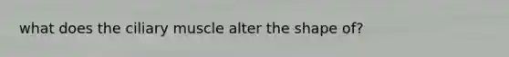 what does the ciliary muscle alter the shape of?