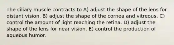 The ciliary muscle contracts to A) adjust the shape of the lens for distant vision. B) adjust the shape of the cornea and vitreous. C) control the amount of light reaching the retina. D) adjust the shape of the lens for near vision. E) control the production of aqueous humor.