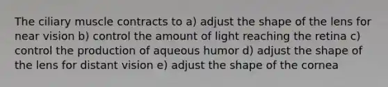 The ciliary muscle contracts to a) adjust the shape of the lens for near vision b) control the amount of light reaching the retina c) control the production of aqueous humor d) adjust the shape of the lens for distant vision e) adjust the shape of the cornea