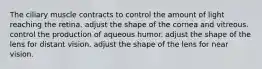 The ciliary muscle contracts to control the amount of light reaching the retina. adjust the shape of the cornea and vitreous. control the production of aqueous humor. adjust the shape of the lens for distant vision. adjust the shape of the lens for near vision.