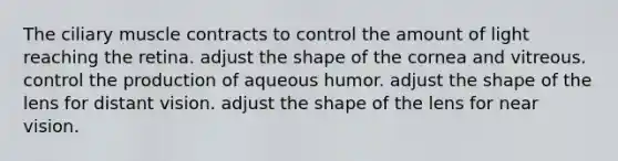 The ciliary muscle contracts to control the amount of light reaching the retina. adjust the shape of the cornea and vitreous. control the production of aqueous humor. adjust the shape of the lens for distant vision. adjust the shape of the lens for near vision.