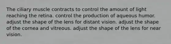 The ciliary muscle contracts to control the amount of light reaching the retina. control the production of aqueous humor. adjust the shape of the lens for distant vision. adjust the shape of the cornea and vitreous. adjust the shape of the lens for near vision.