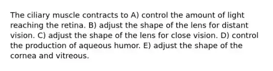 The ciliary muscle contracts to A) control the amount of light reaching the retina. B) adjust the shape of the lens for distant vision. C) adjust the shape of the lens for close vision. D) control the production of aqueous humor. E) adjust the shape of the cornea and vitreous.