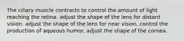 The ciliary muscle contracts to control the amount of light reaching the retina. adjust the shape of the lens for distant vision. adjust the shape of the lens for near vision. control the production of aqueous humor. adjust the shape of the cornea.