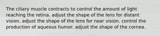 The ciliary muscle contracts to control the amount of light reaching the retina. adjust the shape of the lens for distant vision. adjust the shape of the lens for near vision. control the production of aqueous humor. adjust the shape of the cornea.