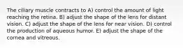 The ciliary muscle contracts to A) control the amount of light reaching the retina. B) adjust the shape of the lens for distant vision. C) adjust the shape of the lens for near vision. D) control the production of aqueous humor. E) adjust the shape of the cornea and vitreous.