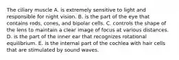 The ciliary muscle A. is extremely sensitive to light and responsible for night vision. B. is the part of the eye that contains rods, cones, and bipolar cells. C. controls the shape of the lens to maintain a clear image of focus at various distances. D. is the part of the inner ear that recognizes rotational equilibrium. E. is the internal part of the cochlea with hair cells that are stimulated by sound waves.