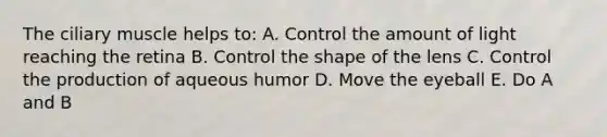 The ciliary muscle helps to: A. Control the amount of light reaching the retina B. Control the shape of the lens C. Control the production of aqueous humor D. Move the eyeball E. Do A and B