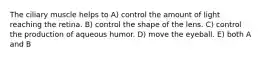 The ciliary muscle helps to A) control the amount of light reaching the retina. B) control the shape of the lens. C) control the production of aqueous humor. D) move the eyeball. E) both A and B