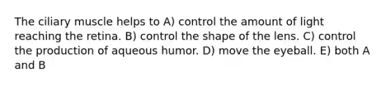 The ciliary muscle helps to A) control the amount of light reaching the retina. B) control the shape of the lens. C) control the production of aqueous humor. D) move the eyeball. E) both A and B