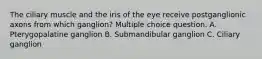 The ciliary muscle and the iris of the eye receive postganglionic axons from which ganglion? Multiple choice question. A. Pterygopalatine ganglion B. Submandibular ganglion C. Ciliary ganglion