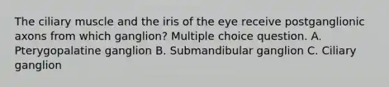 The ciliary muscle and the iris of the eye receive postganglionic axons from which ganglion? Multiple choice question. A. Pterygopalatine ganglion B. Submandibular ganglion C. Ciliary ganglion