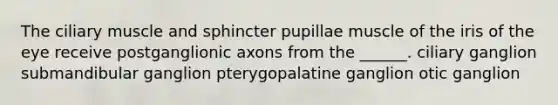 The ciliary muscle and sphincter pupillae muscle of the iris of the eye receive postganglionic axons from the ______. ciliary ganglion submandibular ganglion pterygopalatine ganglion otic ganglion