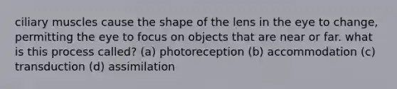 ciliary muscles cause the shape of the lens in the eye to change, permitting the eye to focus on objects that are near or far. what is this process called? (a) photoreception (b) accommodation (c) transduction (d) assimilation