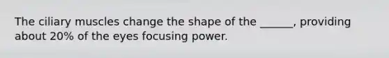 The ciliary muscles change the shape of the ______, providing about 20% of the eyes focusing power.