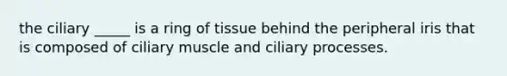 the ciliary _____ is a ring of tissue behind the peripheral iris that is composed of ciliary muscle and ciliary processes.