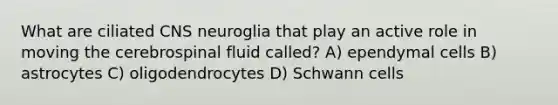 What are ciliated CNS neuroglia that play an active role in moving the cerebrospinal fluid called? A) ependymal cells B) astrocytes C) oligodendrocytes D) Schwann cells