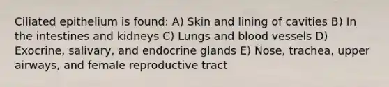 Ciliated epithelium is found: A) Skin and lining of cavities B) In the intestines and kidneys C) Lungs and <a href='https://www.questionai.com/knowledge/kZJ3mNKN7P-blood-vessels' class='anchor-knowledge'>blood vessels</a> D) Exocrine, salivary, and endocrine glands E) Nose, trachea, upper airways, and female reproductive tract