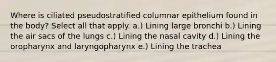 Where is ciliated pseudostratified columnar epithelium found in the body? Select all that apply. a.) Lining large bronchi b.) Lining the air sacs of the lungs c.) Lining the nasal cavity d.) Lining the oropharynx and laryngopharynx e.) Lining the trachea