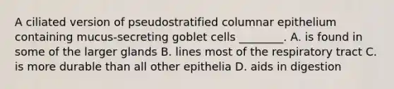 A ciliated version of pseudostratified columnar epithelium containing mucus-secreting goblet cells ________. A. is found in some of the larger glands B. lines most of the respiratory tract C. is more durable than all other epithelia D. aids in digestion