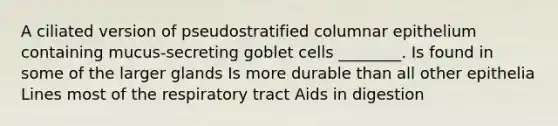 A ciliated version of pseudostratified columnar epithelium containing mucus-secreting goblet cells ________. Is found in some of the larger glands Is more durable than all other epithelia Lines most of the respiratory tract Aids in digestion