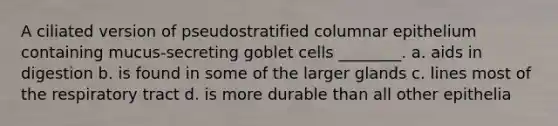 A ciliated version of pseudostratified columnar epithelium containing mucus-secreting goblet cells ________. a. aids in digestion b. is found in some of the larger glands c. lines most of the respiratory tract d. is more durable than all other epithelia