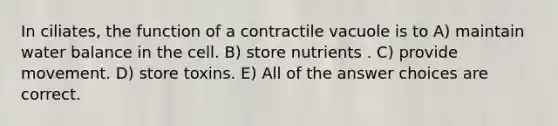 In ciliates, the function of a contractile vacuole is to A) maintain water balance in the cell. B) store nutrients . C) provide movement. D) store toxins. E) All of the answer choices are correct.