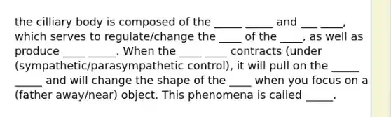 the cilliary body is composed of the _____ _____ and ___ ____, which serves to regulate/change the ____ of the ____, as well as produce ____ _____. When the ____ ____ contracts (under (sympathetic/parasympathetic control), it will pull on the _____ _____ and will change the shape of the ____ when you focus on a (father away/near) object. This phenomena is called _____.