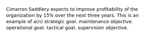 Cimarron Saddlery expects to improve profitability of the organization by 15% over the next three years. This is an example of a(n) strategic goal. maintenance objective. operational goal. tactical goal. supervision objective.