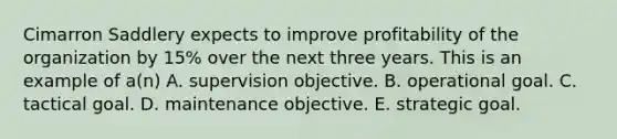 Cimarron Saddlery expects to improve profitability of the organization by 15% over the next three years. This is an example of a(n) A. supervision objective. B. operational goal. C. tactical goal. D. maintenance objective. E. strategic goal.