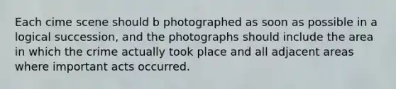 Each cime scene should b photographed as soon as possible in a logical succession, and the photographs should include the area in which the crime actually took place and all adjacent areas where important acts occurred.