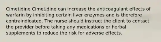 Cimetidine Cimetidine can increase the anticoagulant effects of warfarin by inhibiting certain liver enzymes and is therefore contraindicated. The nurse should instruct the client to contact the provider before taking any medications or herbal supplements to reduce the risk for adverse effects.