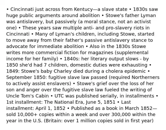 • Cincinnati just across from Kentucy—a slave state • 1830s saw huge public arguments around abolition • Stowe's father Lyman was antislavery, but passively (a moral stance, not an activist one) • These years saw multiple anti- and pro-slavery riots in Cincinnati • Many of Lyman's children, including Stowe, started to move away from their father's passive antislavery stance to advocate for immediate abolition • Also in the 1830s Stowe writes more commercial fiction for magazines (supplemental income for her family) • 1840s: her literary output slows - by 1850 she'd had 7 children, domestic duties were exhausting • 1849: Stowe's baby Charley died during a cholera epidemic • September 1850: fugitive slave law passed (required Northerners to actively assist enslavers) • Stowe's grief over the loss of her son and anger over the fugitive slave law fueled the writing of Uncle Tom's Cabin • UTC was published serially, in installments • 1st installment: The National Era, June 5, 1851 • Last installment: April 1, 1852 • Published as a book in March 1852—sold 10,000+ copies within a week and over 300,000 within the year in the U.S. (Britain: over 1 million copies sold in first year)