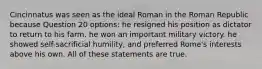 Cincinnatus was seen as the ideal Roman in the Roman Republic because Question 20 options: he resigned his position as dictator to return to his farm. he won an important military victory. he showed self-sacrificial humility, and preferred Rome's interests above his own. All of these statements are true.