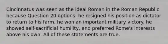 Cincinnatus was seen as the ideal Roman in the Roman Republic because Question 20 options: he resigned his position as dictator to return to his farm. he won an important military victory. he showed self-sacrificial humility, and preferred Rome's interests above his own. All of these statements are true.