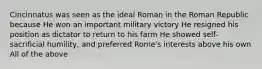 Cincinnatus was seen as the ideal Roman in the Roman Republic because He won an important military victory He resigned his position as dictator to return to his farm He showed self-sacrificial humility, and preferred Rome's interests above his own All of the above