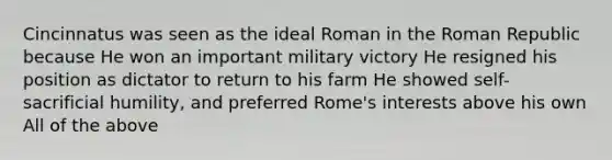 Cincinnatus was seen as the ideal Roman in the Roman Republic because He won an important military victory He resigned his position as dictator to return to his farm He showed self-sacrificial humility, and preferred Rome's interests above his own All of the above