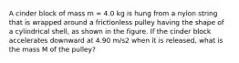 A cinder block of mass m = 4.0 kg is hung from a nylon string that is wrapped around a frictionless pulley having the shape of a cylindrical shell, as shown in the figure. If the cinder block accelerates downward at 4.90 m/s2 when it is released, what is the mass M of the pulley?