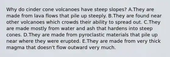 Why do cinder cone volcanoes have steep slopes? A.They are made from lava flows that pile up steeply. B.They are found near other volcanoes which crowds their ability to spread out. C.They are made mostly from water and ash that hardens into steep cones. D.They are made from pyroclastic materials that pile up near where they were erupted. E.They are made from very thick magma that doesn't flow outward very much.