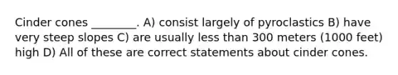 Cinder cones ________. A) consist largely of pyroclastics B) have very steep slopes C) are usually less than 300 meters (1000 feet) high D) All of these are correct statements about cinder cones.